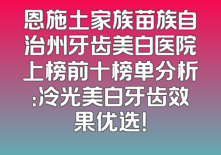 恩施土家族苗族自治州牙齿美白医院上榜前十榜单分析：冷光美白牙齿效果优选！
