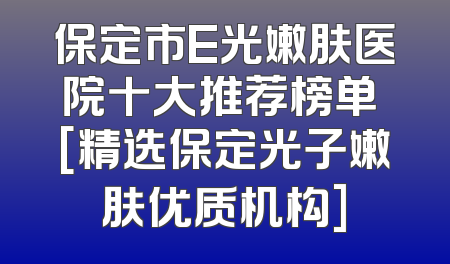 保定市E光嫩肤医院十大推荐榜单 [精选保定光子嫩肤优质机构]