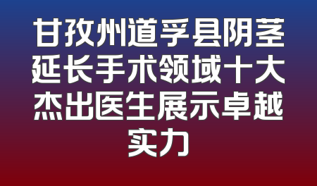 甘孜州道孚县阴茎延长手术领域十大杰出医生展示卓越实力
