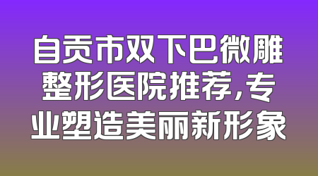自贡市双下巴微雕整形医院推荐，专业塑造美丽新形象