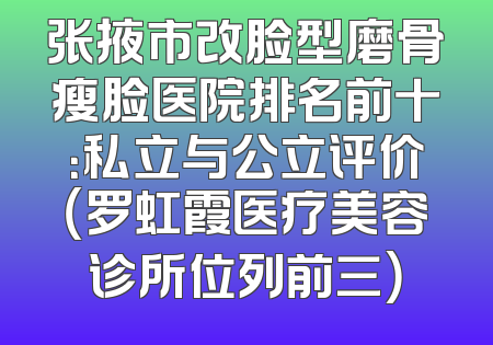 张掖市改脸型磨骨瘦脸医院排名前十：私立与公立评价（罗虹霞医疗美容诊所位列前三）