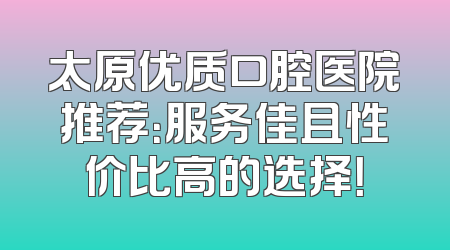 太原优质口腔医院推荐：服务佳且性价比高的选择！