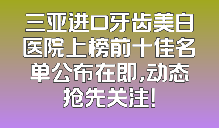 三亚进口牙齿美白医院上榜前十佳名单公布在即，动态抢先关注！