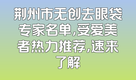 荆州市无创去眼袋专家名单，受爱美者热力推荐，速来了解