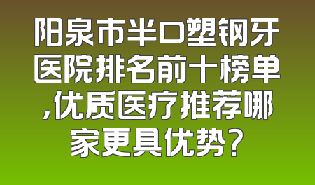 阳泉市半口塑钢牙医院排名前十榜单，优质医疗推荐哪家更具优势？