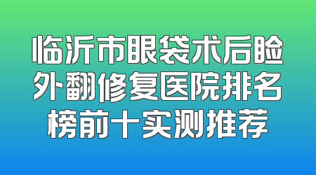临沂市眼袋术后睑外翻修复医院排名榜前十实测推荐
