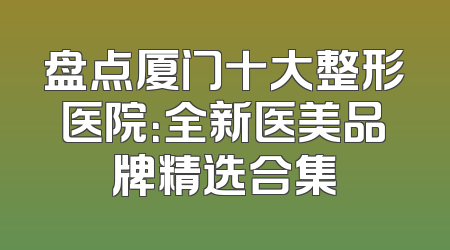 盘点厦门十大整形医院：全新医美品牌精选合集