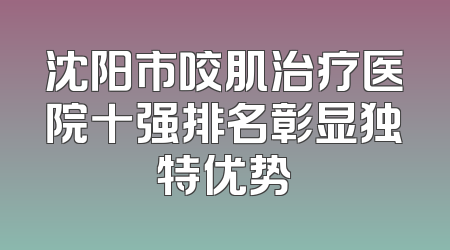 沈阳市咬肌治疗医院十强排名彰显独特优势