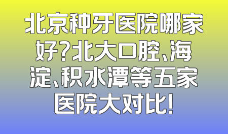 北京种牙医院哪家好？北大口腔、海淀、积水潭等五家医院大对比！