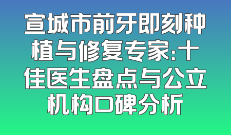 宣城市前牙即刻种植与修复专家：十佳医生盘点与公立机构口碑分析