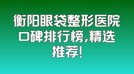 衡阳眼袋整形医院口碑排行榜，精选推荐！