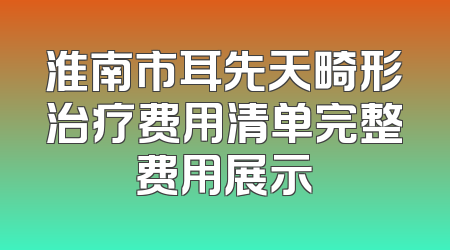 淮南市耳先天畸形治疗费用清单完整费用展示