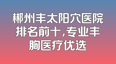 郴州丰太阳穴医院排名前十，专业丰胸医疗优选