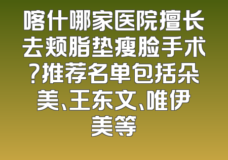 喀什哪家医院擅长去颊脂垫瘦脸手术？推荐名单包括朵美、王东文、唯伊美等
