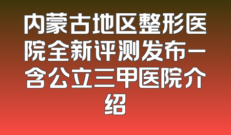 内蒙古地区整形医院全新评测发布_含公立三甲医院介绍