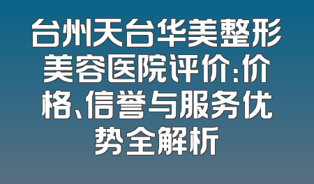 台州天台华美整形美容医院评价：价格、信誉与服务优势全解析