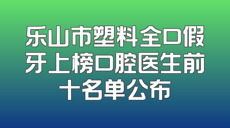 乐山市塑料全口假牙上榜口腔医生前十名单公布