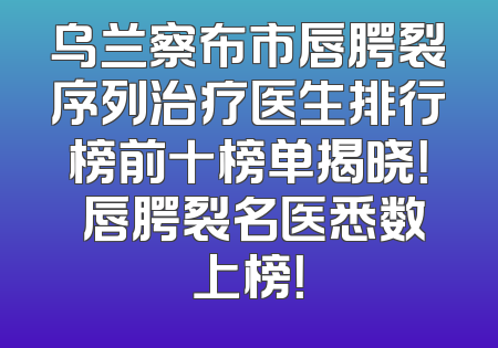 乌兰察布市唇腭裂序列治疗医生排行榜前十榜单揭晓！ 唇腭裂名医悉数上榜！