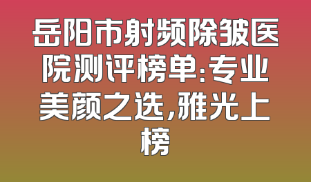 岳阳市射频除皱医院测评榜单：专业美颜之选，雅光上榜