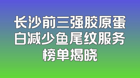 长沙前三强胶原蛋白减少鱼尾纹服务榜单揭晓