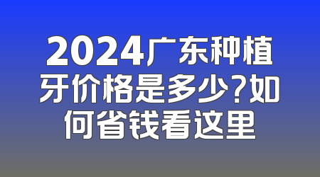 2024广东种植牙价格是多少？如何省钱看这里