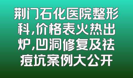 荆门石化医院整形科，价格表火热出炉，凹洞修复及祛痘坑案例大公开
