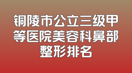 铜陵市公立三级甲等医院美容科鼻部整形排名