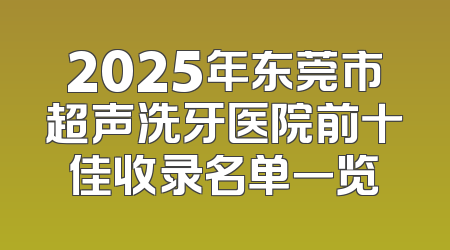 2025年东莞市超声洗牙医院前十佳收录名单一览
