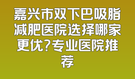 嘉兴市双下巴吸脂减肥医院选择哪家更优？专业医院推荐