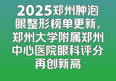 2025郑州肿泡眼整形榜单更新，郑州大学附属郑州中心医院眼科评分再创新高