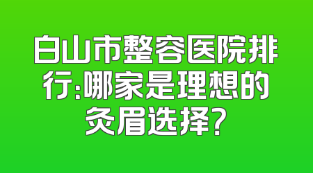 白山市整容医院排行：哪家是理想的灸眉选择？