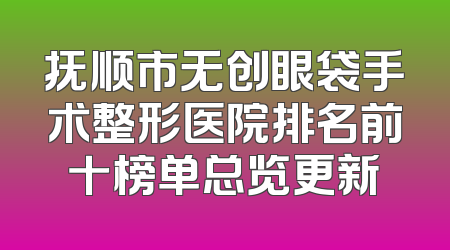 抚顺市无创眼袋手术整形医院排名前十榜单总览更新