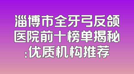 淄博市全牙弓反颌医院前十榜单揭秘：优质机构推荐