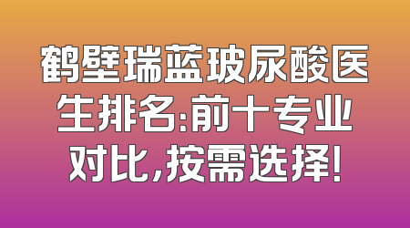 鹤壁瑞蓝玻尿酸医生排名：前十专业对比，按需选择！