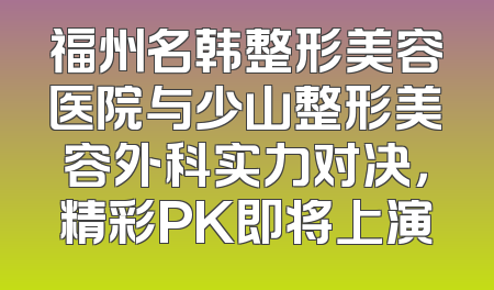 福州名韩整形美容医院与少山整形美容外科实力对决，精彩PK即将上演