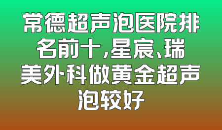 常德超声泡医院排名前十，星宸、瑞美外科做黄金超声泡较好