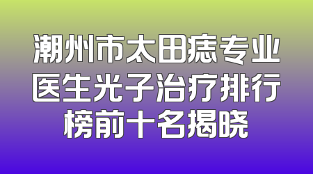 潮州市太田痣专业医生光子治疗排行榜前十名揭晓