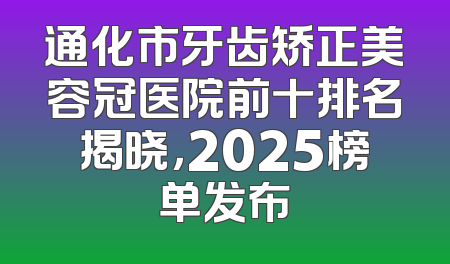 通化市牙齿矫正美容冠医院前十排名揭晓，2025榜单发布