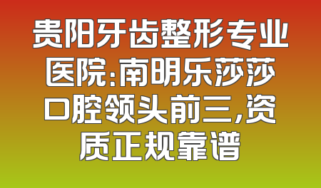 贵阳牙齿整形专业医院：南明乐莎莎口腔领头前三，资质正规靠谱