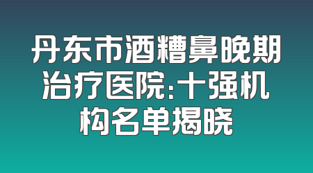 丹东市酒糟鼻晚期治疗医院：十强机构名单揭晓