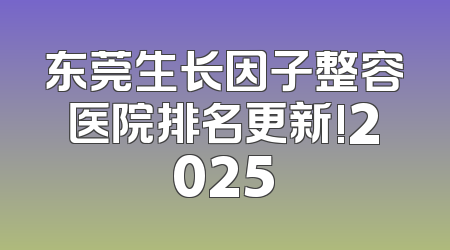 东莞生长因子整容医院排名更新!2025