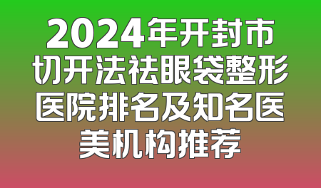 2024年开封市切开法祛眼袋整形医院排名及知名医美机构推荐