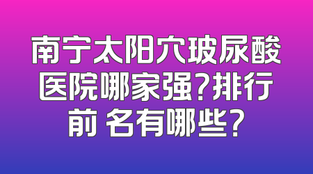 南宁太阳穴玻尿酸医院哪家强？排行前 名有哪些？