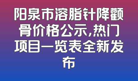 阳泉市溶脂针降颧骨价格公示，热门项目一览表全新发布