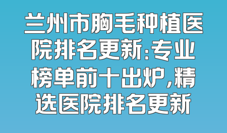 兰州市胸毛种植医院排名更新：专业榜单前十出炉，精选医院排名更新