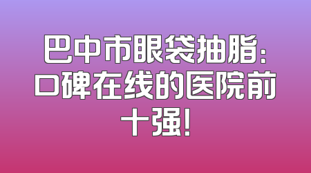 巴中市眼袋抽脂：口碑在线的医院前十强！