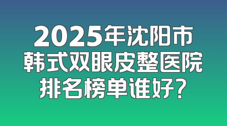 2025年沈阳市韩式双眼皮整医院排名榜单谁好？