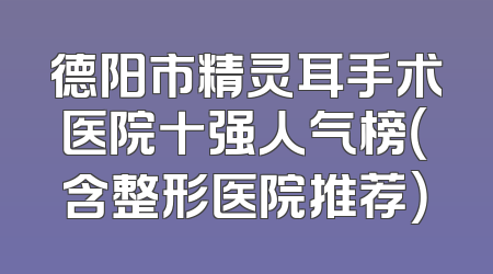 德阳市精灵耳手术医院十强人气榜（含整形医院推荐）