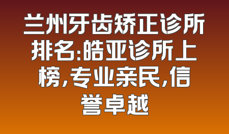 兰州牙齿矫正诊所排名：皓亚诊所上榜，专业亲民，信誉卓越