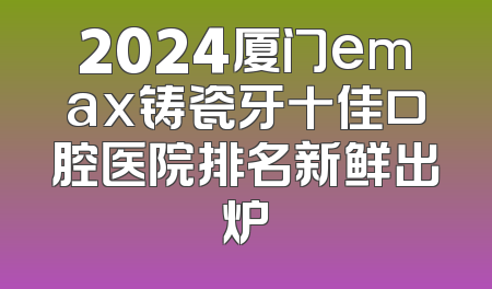 2024厦门emax铸瓷牙十佳口腔医院排名新鲜出炉